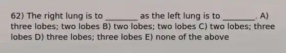 62) The right lung is to ________ as the left lung is to ________. A) three lobes; two lobes B) two lobes; two lobes C) two lobes; three lobes D) three lobes; three lobes E) none of the above