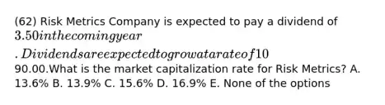 (62) Risk Metrics Company is expected to pay a dividend of 3.50 in the coming year. Dividends are expected to grow at a rate of 10% per year. The risk-free rate of return is 5% and the expected return on the market portfolio is 13%. The stock is trading in the market today at a price of90.00.What is the market capitalization rate for Risk Metrics? A. 13.6% B. 13.9% C. 15.6% D. 16.9% E. None of the options