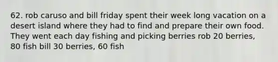 62. rob caruso and bill friday spent their week long vacation on a desert island where they had to find and prepare their own food. They went each day fishing and picking berries rob 20 berries, 80 fish bill 30 berries, 60 fish