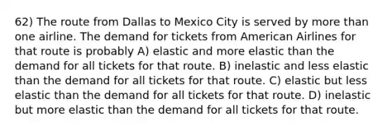 62) The route from Dallas to Mexico City is served by more than one airline. The demand for tickets from American Airlines for that route is probably A) elastic and more elastic than the demand for all tickets for that route. B) inelastic and less elastic than the demand for all tickets for that route. C) elastic but less elastic than the demand for all tickets for that route. D) inelastic but more elastic than the demand for all tickets for that route.