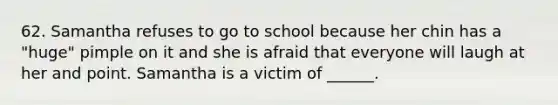 62. Samantha refuses to go to school because her chin has a "huge" pimple on it and she is afraid that everyone will laugh at her and point. Samantha is a victim of ______.