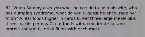 62. When Sammy asks you what he can do to help his wife, who has dumping syndrome, what do you suggest he encourage her to do? A. eat foods higher in carbs B. eat three large meals plus three snacks per day C. eat foods with a moderate fat and protein content D. drink fluids with each meal