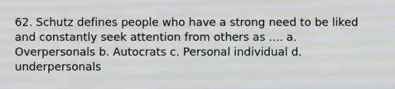 62. Schutz defines people who have a strong need to be liked and constantly seek attention from others as .... a. Overpersonals b. Autocrats c. Personal individual d. underpersonals