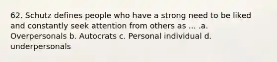 62. Schutz defines people who have a strong need to be liked and constantly seek attention from others as ... .a. Overpersonals b. Autocrats c. Personal individual d. underpersonals