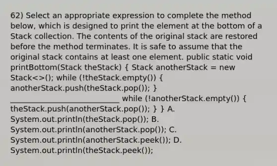 62) Select an appropriate expression to complete the method below, which is designed to print the element at the bottom of a Stack collection. The contents of the original stack are restored before the method terminates. It is safe to assume that the original stack contains at least one element. public static void printBottom(Stack theStack) ( Stack anotherStack = new Stack<>(); while (!theStack.empty()) { anotherStack.push(theStack.pop()); ) ____________________________ while (!anotherStack.empty()) ( theStack.push(anotherStack.pop()); ) } A. System.out.println(theStack.pop()); B. System.out.println(anotherStack.pop()); C. System.out.println(anotherStack.peek()); D. System.out.println(theStack.peek());