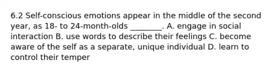 6.2 Self-conscious emotions appear in the middle of the second year, as 18- to 24-month-olds ________. A. engage in social interaction B. use words to describe their feelings C. become aware of the self as a separate, unique individual D. learn to control their temper