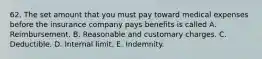 62. The set amount that you must pay toward medical expenses before the insurance company pays benefits is called A. Reimbursement. B. Reasonable and customary charges. C. Deductible. D. Internal limit. E. Indemnity.