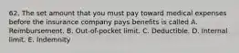 62. The set amount that you must pay toward medical expenses before the insurance company pays benefits is called A. Reimbursement. B. Out-of-pocket limit. C. Deductible. D. Internal limit. E. Indemnity