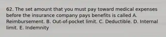 62. The set amount that you must pay toward medical expenses before the insurance company pays benefits is called A. Reimbursement. B. Out-of-pocket limit. C. Deductible. D. Internal limit. E. Indemnity