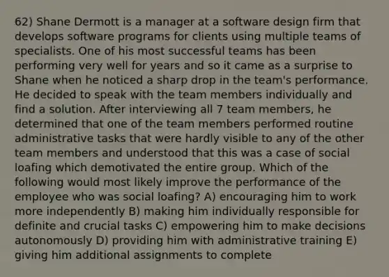 62) Shane Dermott is a manager at a software design firm that develops software programs for clients using multiple teams of specialists. One of his most successful teams has been performing very well for years and so it came as a surprise to Shane when he noticed a sharp drop in the team's performance. He decided to speak with the team members individually and find a solution. After interviewing all 7 team members, he determined that one of the team members performed routine administrative tasks that were hardly visible to any of the other team members and understood that this was a case of social loafing which demotivated the entire group. Which of the following would most likely improve the performance of the employee who was social loafing? A) encouraging him to work more independently B) making him individually responsible for definite and crucial tasks C) empowering him to make decisions autonomously D) providing him with administrative training E) giving him additional assignments to complete