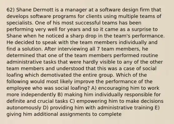 62) Shane Dermott is a manager at a software design firm that develops software programs for clients using multiple teams of specialists. One of his most successful teams has been performing very well for years and so it came as a surprise to Shane when he noticed a sharp drop in the team's performance. He decided to speak with the team members individually and find a solution. After interviewing all 7 team members, he determined that one of the team members performed routine administrative tasks that were hardly visible to any of the other team members and understood that this was a case of social loafing which demotivated the entire group. Which of the following would most likely improve the performance of the employee who was social loafing? A) encouraging him to work more independently B) making him individually responsible for definite and crucial tasks C) empowering him to make decisions autonomously D) providing him with administrative training E) giving him additional assignments to complete