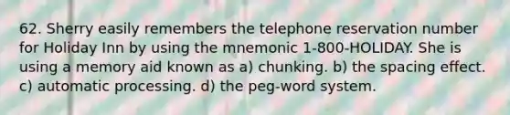 62. Sherry easily remembers the telephone reservation number for Holiday Inn by using the mnemonic 1-800-HOLIDAY. She is using a memory aid known as a) chunking. b) the spacing effect. c) automatic processing. d) the peg-word system.