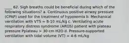 ____ 62. Sigh breaths could be beneficial during which of the following situations? a. Continuous positive airway pressure (CPAP) used for the treatment of hypoxemia b. Mechanical ventilation with VTS = 8-10 mL/kg c. Ventilating acute respiratory distress syndrome (ARDS) patient with plateau pressure Pplateau > 30 cm H2O d. Pressure-supported ventilation with tidal volume (VT) = 4-6 mL/kg