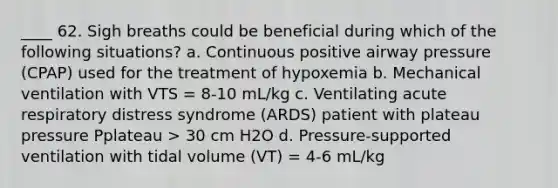 ____ 62. Sigh breaths could be beneficial during which of the following situations? a. Continuous positive airway pressure (CPAP) used for the treatment of hypoxemia b. Mechanical ventilation with VTS = 8-10 mL/kg c. Ventilating acute respiratory distress syndrome (ARDS) patient with plateau pressure Pplateau > 30 cm H2O d. Pressure-supported ventilation with tidal volume (VT) = 4-6 mL/kg