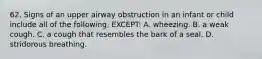 62. Signs of an upper airway obstruction in an infant or child include all of the following, EXCEPT: A. wheezing. B. a weak cough. C. a cough that resembles the bark of a seal. D. stridorous breathing.