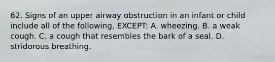 62. Signs of an upper airway obstruction in an infant or child include all of the following, EXCEPT: A. wheezing. B. a weak cough. C. a cough that resembles the bark of a seal. D. stridorous breathing.