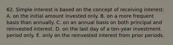 62. Simple interest is based on the concept of receiving interest: A. on the initial amount invested only. B. on a more frequent basis than annually. C. on an annual basis on both principal and reinvested interest. D. on the last day of a ten-year investment period only. E. only on the reinvested interest from prior periods.