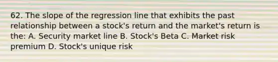 62. The slope of the regression line that exhibits the past relationship between a stock's return and the market's return is the: A. <a href='https://www.questionai.com/knowledge/kOKQ6KIBy7-security-market-line' class='anchor-knowledge'>security market line</a> B. Stock's Beta C. Market risk premium D. Stock's unique risk