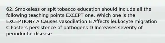 62. Smokeless or spit tobacco education should include all the following teaching points EXCEPT one. Which one is the EXCEPTION? A Causes vasodilation B Affects leukocyte migration C Fosters persistence of pathogens D Increases severity of periodontal disease