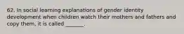 62. In social learning explanations of gender identity development when children watch their mothers and fathers and copy them, it is called _______.