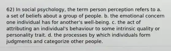 62) In social psychology, the term person perception refers to a. a set of beliefs about a group of people. b. the emotional concern one individual has for another's well-being. c. the act of attributing an individual's behaviour to some intrinsic quality or personality trait. d. the processes by which individuals form judgments and categorize other people.