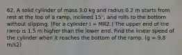 62. A solid cylinder of mass 3.0 kg and radius 0.2 m starts from rest at the top of a ramp, inclined 15°, and rolls to the bottom without slipping. (For a cylinder I = MR2.) The upper end of the ramp is 1.5 m higher than the lower end. Find the linear speed of the cylinder when it reaches the bottom of the ramp. (g = 9.8 m/s2)