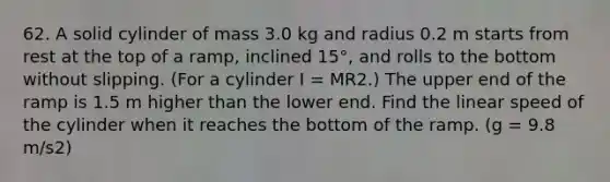 62. A solid cylinder of mass 3.0 kg and radius 0.2 m starts from rest at the top of a ramp, inclined 15°, and rolls to the bottom without slipping. (For a cylinder I = MR2.) The upper end of the ramp is 1.5 m higher than the lower end. Find the linear speed of the cylinder when it reaches the bottom of the ramp. (g = 9.8 m/s2)