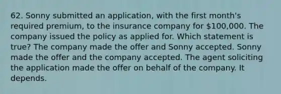 62. Sonny submitted an application, with the first month's required premium, to the insurance company for 100,000. The company issued the policy as applied for. Which statement is true? The company made the offer and Sonny accepted. Sonny made the offer and the company accepted. The agent soliciting the application made the offer on behalf of the company. It depends.