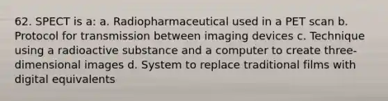 62. SPECT is a: a. Radiopharmaceutical used in a PET scan b. Protocol for transmission between imaging devices c. Technique using a radioactive substance and a computer to create three-dimensional images d. System to replace traditional films with digital equivalents