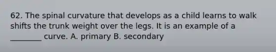 62. The spinal curvature that develops as a child learns to walk shifts the trunk weight over the legs. It is an example of a ________ curve. A. primary B. secondary