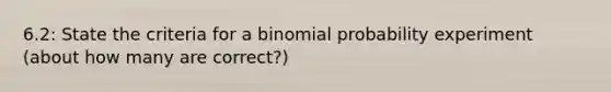 6.2: State the criteria for a binomial probability experiment (about how many are correct?)