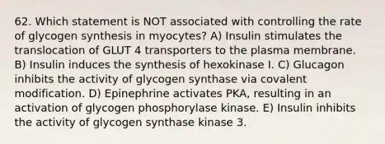 62. Which statement is NOT associated with controlling the rate of glycogen synthesis in myocytes? A) Insulin stimulates the translocation of GLUT 4 transporters to the plasma membrane. B) Insulin induces the synthesis of hexokinase I. C) Glucagon inhibits the activity of glycogen synthase via covalent modification. D) Epinephrine activates PKA, resulting in an activation of glycogen phosphorylase kinase. E) Insulin inhibits the activity of glycogen synthase kinase 3.