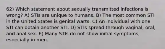 62) Which statement about sexually transmitted infections is wrong? A) STIs are unique to humans. B) The most common STI in the United States is genital warts. C) An individual with one STI can obtain another STI. D) STIs spread through vaginal, oral, and anal sex. E) Many STIs do not show initial symptoms, especially in men.