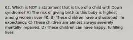 62. Which is NOT a statement that is true of a child with Down syndrome? A) The risk of giving birth to this baby is highest among women over 40. B) These children have a shortened life expectancy. C) These children are almost always severely mentally impaired. D) These children can have happy, fulfilling lives.