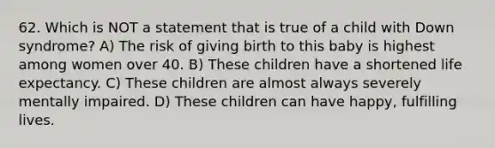 62. Which is NOT a statement that is true of a child with Down syndrome? A) The risk of giving birth to this baby is highest among women over 40. B) These children have a shortened life expectancy. C) These children are almost always severely mentally impaired. D) These children can have happy, fulfilling lives.