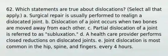 62. Which statements are true about dislocations? (Select all that apply.) a. Surgical repair is usually performed to realign a dislocated joint. b. Dislocation of a joint occurs when two bones are moved away from each other. c. Partial dislocation of a joint is referred to as "subluxation." d. A health care provider performs closed reductions on dislocated joints. e. Joint dislocation is most common in the hip, spine, and fingers. every 4 hours.