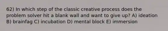 62) In which step of the classic creative process does the problem solver hit a blank wall and want to give up? A) ideation B) brainfag C) incubation D) mental block E) immersion