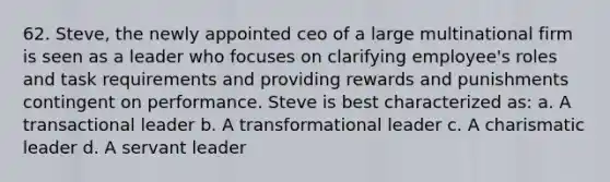 62. Steve, the newly appointed ceo of a large multinational firm is seen as a leader who focuses on clarifying employee's roles and task requirements and providing rewards and punishments contingent on performance. Steve is best characterized as: a. A transactional leader b. A transformational leader c. A charismatic leader d. A servant leader