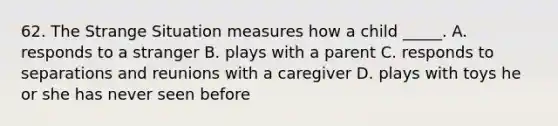 62. The Strange Situation measures how a child _____. A. responds to a stranger B. plays with a parent C. responds to separations and reunions with a caregiver D. plays with toys he or she has never seen before