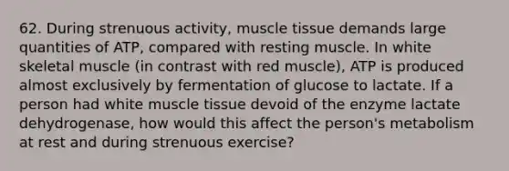 62. During strenuous activity, muscle tissue demands large quantities of ATP, compared with resting muscle. In white skeletal muscle (in contrast with red muscle), ATP is produced almost exclusively by fermentation of glucose to lactate. If a person had white muscle tissue devoid of the enzyme lactate dehydrogenase, how would this affect the person's metabolism at rest and during strenuous exercise?