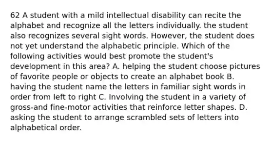 62 A student with a mild intellectual disability can recite the alphabet and recognize all the letters individually. the student also recognizes several sight words. However, the student does not yet understand the alphabetic principle. Which of the following activities would best promote the student's development in this area? A. helping the student choose pictures of favorite people or objects to create an alphabet book B. having the student name the letters in familiar sight words in order from left to right C. Involving the student in a variety of gross-and fine-motor activities that reinforce letter shapes. D. asking the student to arrange scrambled sets of letters into alphabetical order.