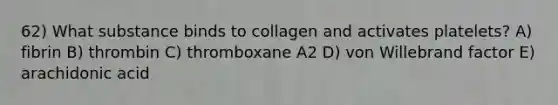 62) What substance binds to collagen and activates platelets? A) fibrin B) thrombin C) thromboxane A2 D) von Willebrand factor E) arachidonic acid