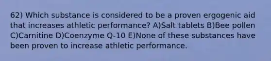 62) Which substance is considered to be a proven ergogenic aid that increases athletic performance? A)Salt tablets B)Bee pollen C)Carnitine D)Coenzyme Q-10 E)None of these substances have been proven to increase athletic performance.