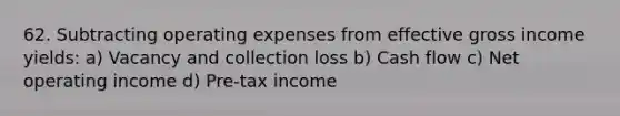 62. Subtracting operating expenses from effective gross income yields: a) Vacancy and collection loss b) Cash flow c) Net operating income d) Pre-tax income