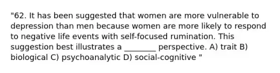 "62. It has been suggested that women are more vulnerable to depression than men because women are more likely to respond to negative life events with self-focused rumination. This suggestion best illustrates a ________ perspective. A) trait B) biological C) psychoanalytic D) social-cognitive "