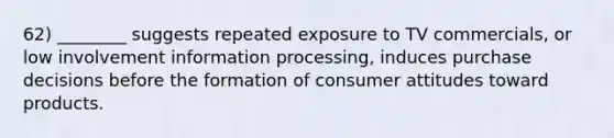 62) ________ suggests repeated exposure to TV commercials, or low involvement information processing, induces purchase decisions before the formation of consumer attitudes toward products.