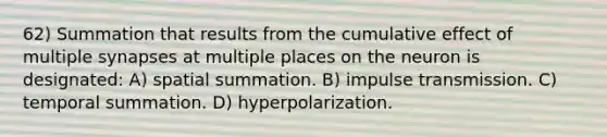 62) Summation that results from the cumulative effect of multiple synapses at multiple places on the neuron is designated: A) spatial summation. B) impulse transmission. C) temporal summation. D) hyperpolarization.