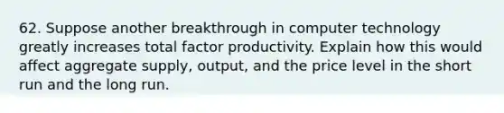 62. Suppose another breakthrough in computer technology greatly increases total factor productivity. Explain how this would affect aggregate supply, output, and the price level in the short run and the long run.