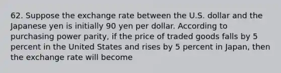 62. Suppose the exchange rate between the U.S. dollar and the Japanese yen is initially 90 yen per dollar. According to purchasing power parity, if the price of traded goods falls by 5 percent in the United States and rises by 5 percent in Japan, then the exchange rate will become