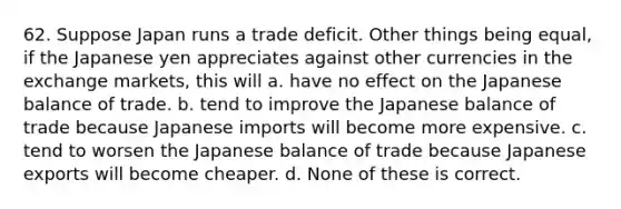 62. Suppose Japan runs a trade deficit. Other things being equal, if the Japanese yen appreciates against other currencies in the exchange markets, this will a. have no effect on the Japanese balance of trade. b. tend to improve the Japanese balance of trade because Japanese imports will become more expensive. c. tend to worsen the Japanese balance of trade because Japanese exports will become cheaper. d. None of these is correct.